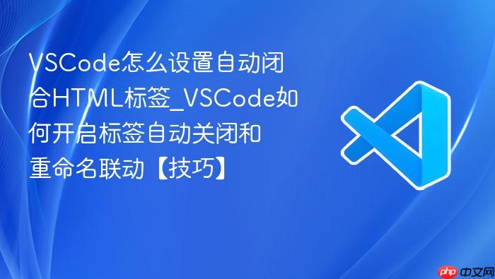 vscode怎么设置自动闭合html标签_vscode如何开启标签自动关闭和重命名联动【技巧】