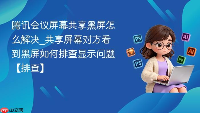 腾讯会议屏幕共享黑屏怎么解决_共享屏幕对方看到黑屏如何排查显示问题【排查】