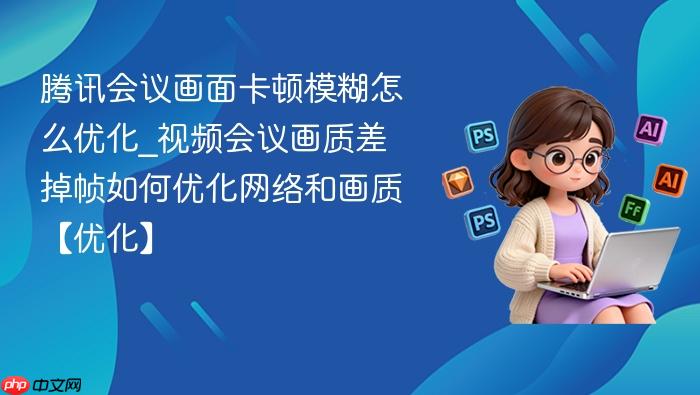 腾讯会议画面卡顿模糊怎么优化_视频会议画质差掉帧如何优化网络和画质【优化】