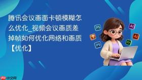 腾讯会议画面卡顿模糊怎么优化_视频会议画质差掉帧如何优化网络和画质【优化】