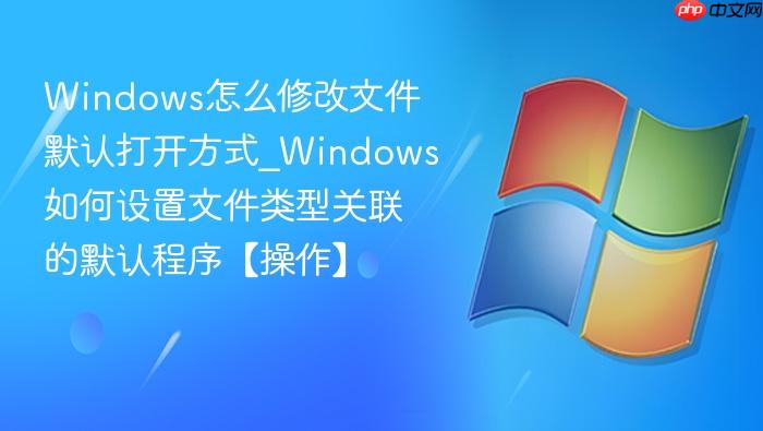 windows怎么修改文件默认打开方式_windows如何设置文件类型关联的默认程序【操作】