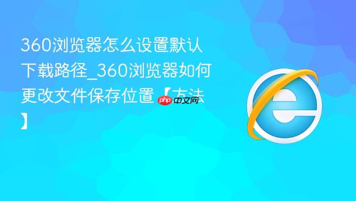 360浏览器怎么设置默认下载路径_360浏览器如何更改文件保存位置【方法】