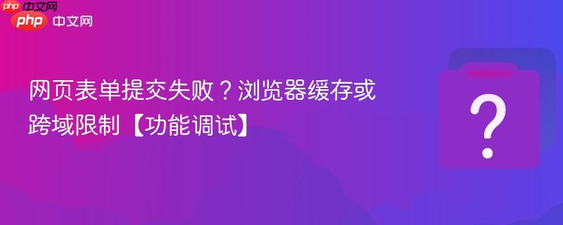 网页表单提交失败?浏览器缓存或跨域限制【功能调试】