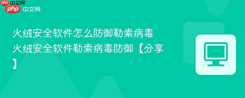 火绒安全软件怎么防御勒索病毒 火绒安全软件勒索病毒防御【分享】
