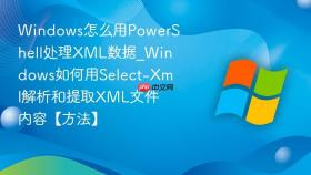 windows怎么用powershell处理xml数据_windows如何用select-xml解析和提取xml文件内容【方法】