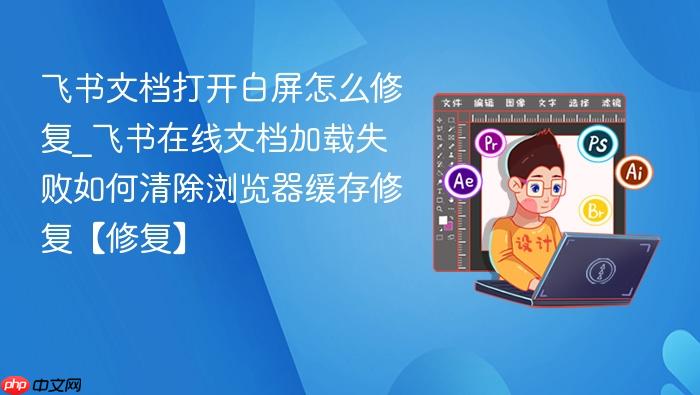 飞书文档打开白屏怎么修复_飞书在线文档加载失败如何清除浏览器缓存修复【修复】