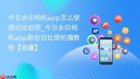 今日水印相机app怎么使用对比拍照_今日水印相机app前后对比照拍摄教程【收藏】