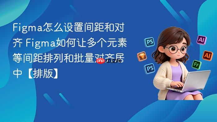 figma怎么设置间距和对齐 figma如何让多个元素等间距排列和批量对齐居中【排版】