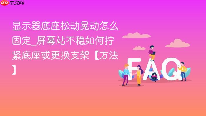 显示器底座松动晃动怎么固定_屏幕站不稳如何拧紧底座或更换支架【方法】