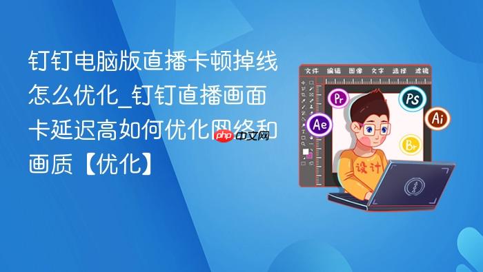 钉钉电脑版直播卡顿掉线怎么优化_钉钉直播画面卡延迟高如何优化网络和画质【优化】