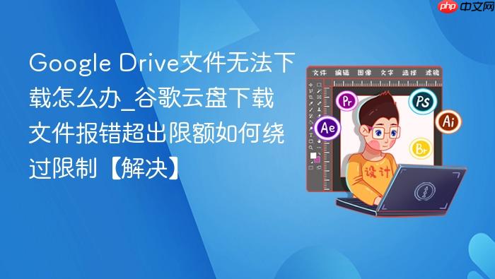 google drive文件无法下载怎么办_谷歌云盘下载文件报错超出限额如何绕过限制【解决】