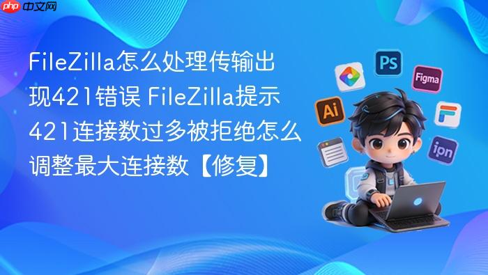 filezilla怎么处理传输出现421错误 filezilla提示421连接数过多被拒绝怎么调整最大连接数【修复】