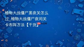 植物大战僵尸黑夜关怎么过_植物大战僵尸夜间关卡布阵方法【干货】