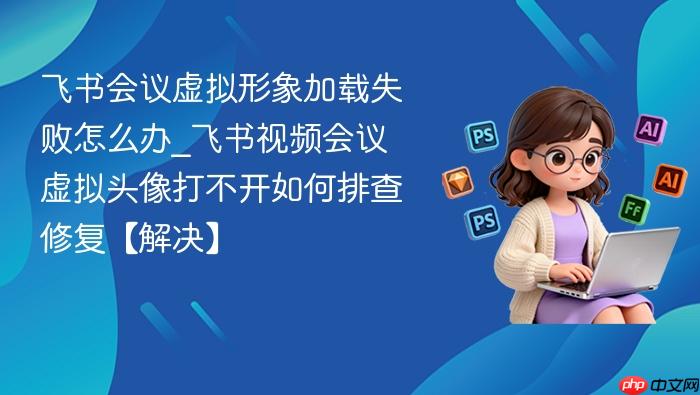 飞书会议虚拟形象加载失败怎么办_飞书视频会议虚拟头像打不开如何排查修复【解决】