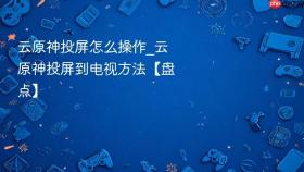 云原神投屏怎么操作_云原神投屏到电视方法【盘点】