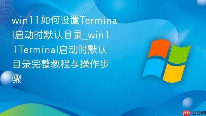 win11如何设置terminal启动时默认目录_win11terminal启动时默认目录完整教程与操作步骤