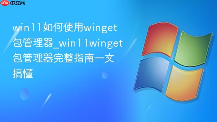 win11如何使用winget包管理器_win11winget包管理器完整指南一文搞懂