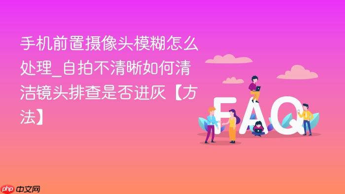 手机前置摄像头模糊怎么处理_自拍不清晰如何清洁镜头排查是否进灰【方法】