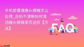 手机前置摄像头模糊怎么处理_自拍不清晰如何清洁镜头排查是否进灰【方法】