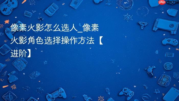 像素火影怎么选人_像素火影角色选择操作方法【进阶】
