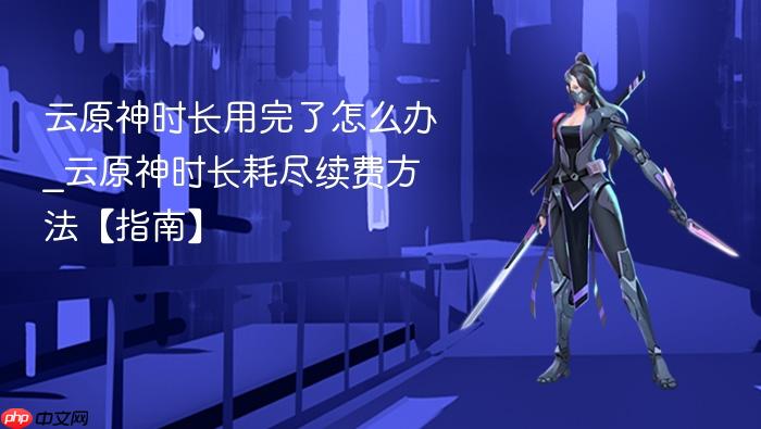 云原神时长用完了怎么办_云原神时长耗尽续费方法【指南】