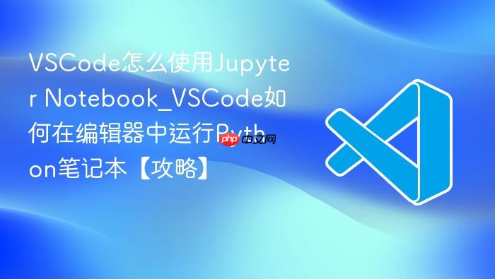 vscode怎么使用jupyter notebook_vscode如何在编辑器中运行python笔记本【攻略】