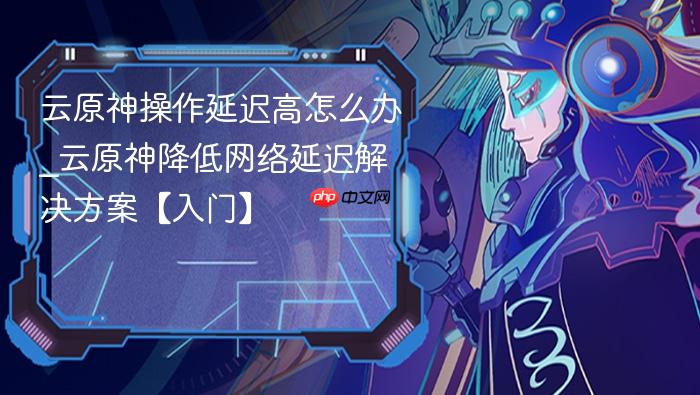 云原神操作延迟高怎么办_云原神降低网络延迟解决方案【入门】