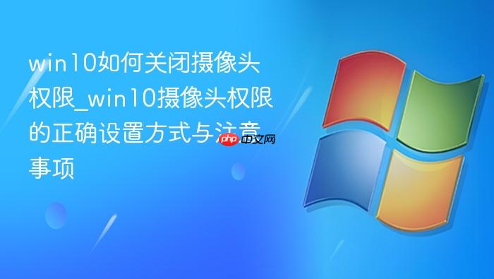 win10如何关闭摄像头权限_win10摄像头权限的正确设置方式与注意事项