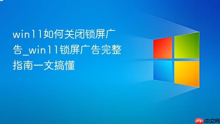 win11如何关闭锁屏广告_win11锁屏广告完整指南一文搞懂
