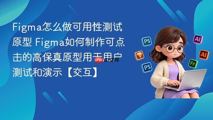 figma怎么做可用性测试原型 figma如何制作可点击的高保真原型用于用户测试和演示【交互】