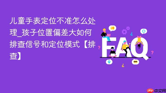 儿童手表定位不准怎么处理_孩子位置偏差大如何排查信号和定位模式【排查】