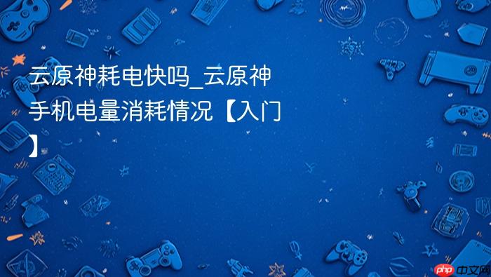 云原神耗电快吗_云原神手机电量消耗情况【入门】