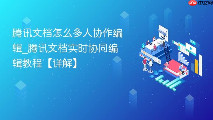 腾讯文档怎么多人协作编辑_腾讯文档实时协同编辑教程【详解】