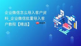 企业微信怎么导入客户资料_企业微信批量导入客户教程【精选】