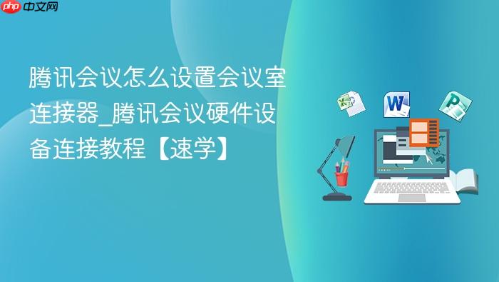 腾讯会议怎么设置会议室连接器_腾讯会议硬件设备连接教程【速学】