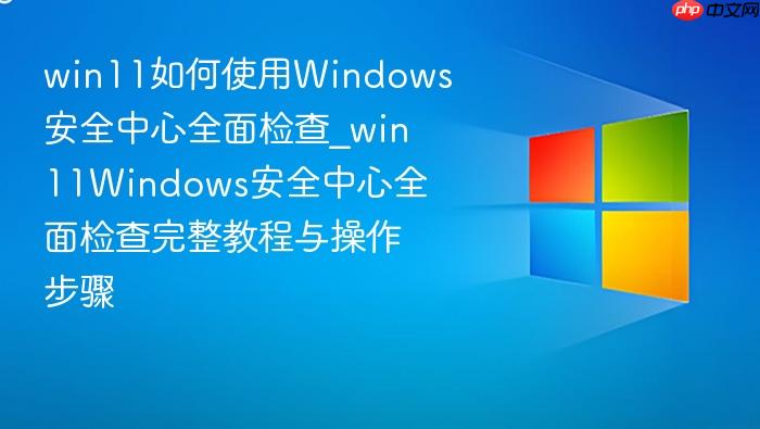 win11如何使用windows安全中心全面检查_win11windows安全中心全面检查完整教程与操作步骤