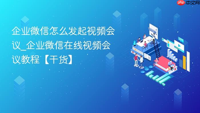 企业微信怎么发起视频会议_企业微信在线视频会议教程【干货】