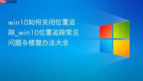 win10如何关闭位置追踪_win10位置追踪常见问题与修复办法大全