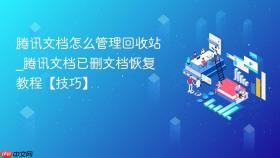 腾讯文档怎么管理回收站_腾讯文档已删文档恢复教程【技巧】