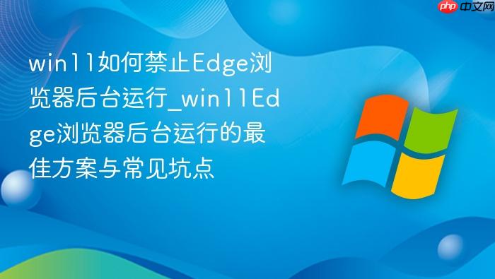 win11如何禁止edge浏览器后台运行_win11edge浏览器后台运行的最佳方案与常见坑点