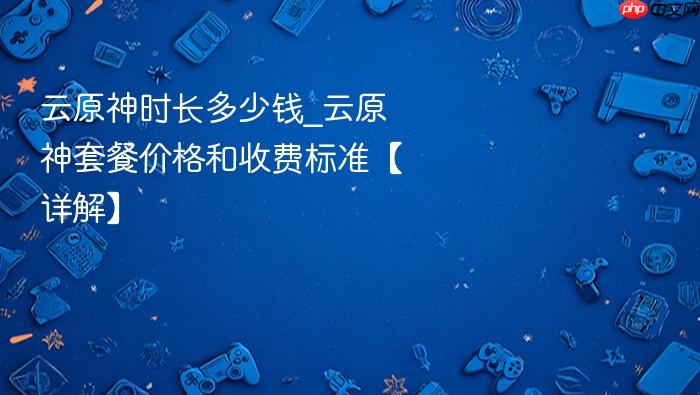 云原神时长多少钱_云原神套餐价格和收费标准【详解】