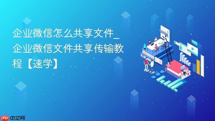 企业微信怎么共享文件_企业微信文件共享传输教程【速学】