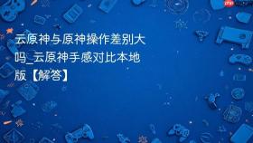 云原神与原神操作差别大吗_云原神手感对比本地版【解答】