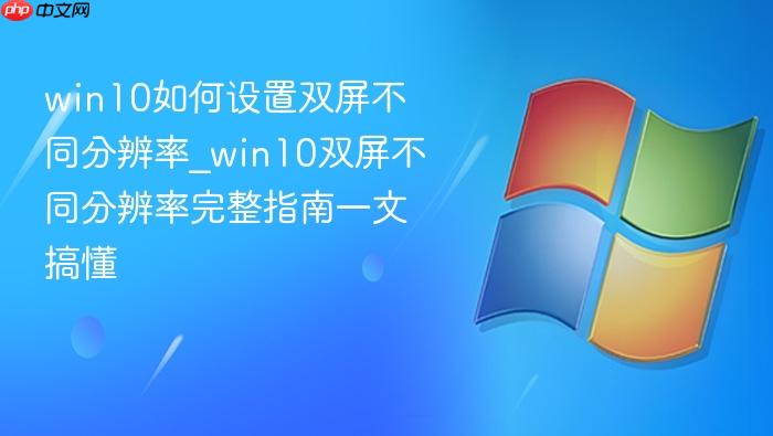 win10如何设置双屏不同分辨率_win10双屏不同分辨率完整指南一文搞懂
