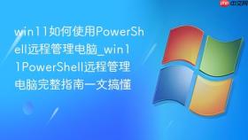 win11如何使用powershell远程管理电脑_win11powershell远程管理电脑完整指南一文搞懂