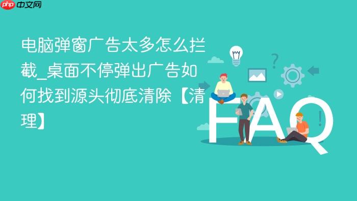 电脑弹窗广告太多怎么拦截_桌面不停弹出广告如何找到源头彻底清除【清理】