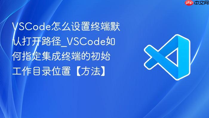 vscode怎么设置终端默认打开路径_vscode如何指定集成终端的初始工作目录位置【方法】