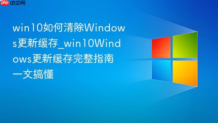 win10如何清除windows更新缓存_win10windows更新缓存完整指南一文搞懂