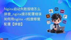 nginx启动失败报错怎么排查_nginx提示配置错误如何用nginx -t检查修复配置【排查】