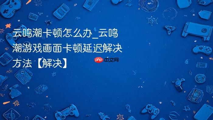 云鸣潮卡顿怎么办_云鸣潮游戏画面卡顿延迟解决方法【解决】